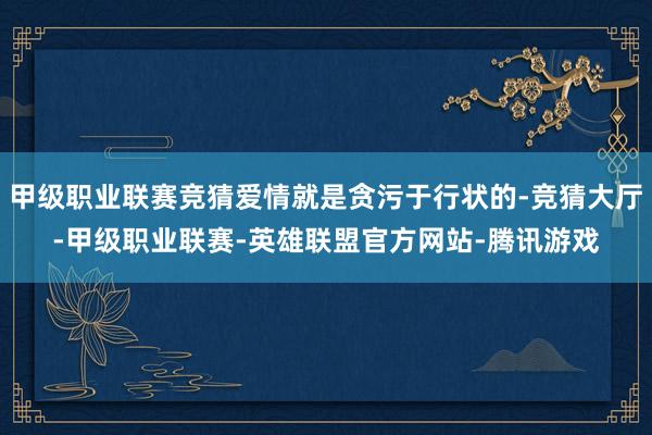 甲级职业联赛竞猜爱情就是贪污于行状的-竞猜大厅-甲级职业联赛-英雄联盟官方网站-腾讯游戏