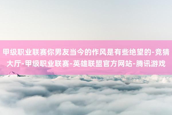 甲级职业联赛你男友当今的作风是有些绝望的-竞猜大厅-甲级职业联赛-英雄联盟官方网站-腾讯游戏