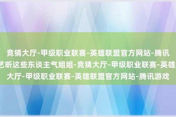 竞猜大厅-甲级职业联赛-英雄联盟官方网站-腾讯游戏王濛、李小冉、唐艺昕这些东谈主气姐姐-竞猜大厅-甲级职业联赛-英雄联盟官方网站-腾讯游戏