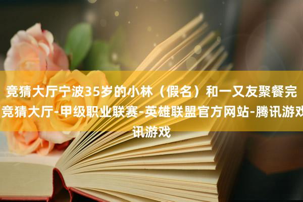 竞猜大厅宁波35岁的小林（假名）和一又友聚餐完-竞猜大厅-甲级职业联赛-英雄联盟官方网站-腾讯游戏