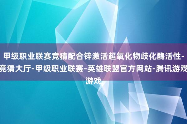 甲级职业联赛竞猜配合锌激活超氧化物歧化酶活性-竞猜大厅-甲级职业联赛-英雄联盟官方网站-腾讯游戏