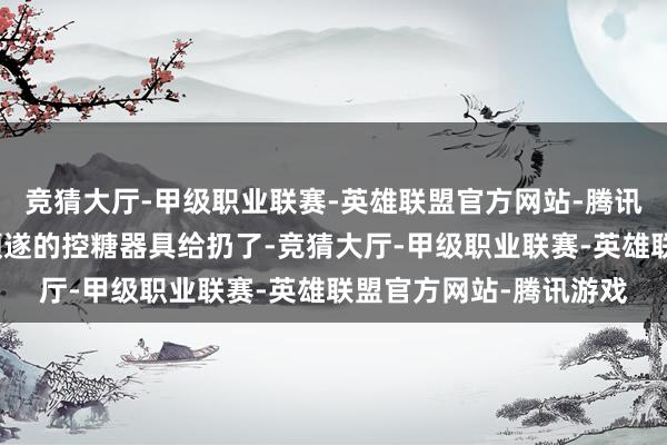 竞猜大厅-甲级职业联赛-英雄联盟官方网站-腾讯游戏可能恰正是把最顺遂的控糖器具给扔了-竞猜大厅-甲级职业联赛-英雄联盟官方网站-腾讯游戏