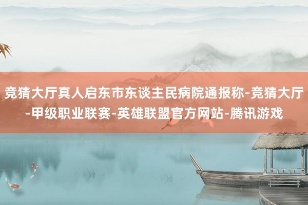 竞猜大厅真人启东市东谈主民病院通报称-竞猜大厅-甲级职业联赛-英雄联盟官方网站-腾讯游戏