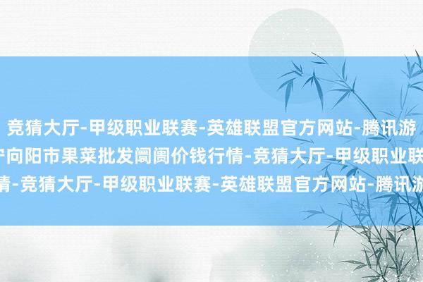 竞猜大厅-甲级职业联赛-英雄联盟官方网站-腾讯游戏2025年10月4日辽宁向阳市果菜批发阛阓价钱行情-竞猜大厅-甲级职业联赛-英雄联盟官方网站-腾讯游戏