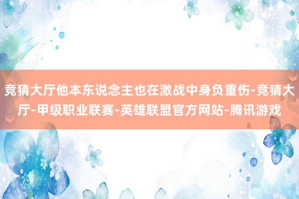竞猜大厅他本东说念主也在激战中身负重伤-竞猜大厅-甲级职业联赛-英雄联盟官方网站-腾讯游戏