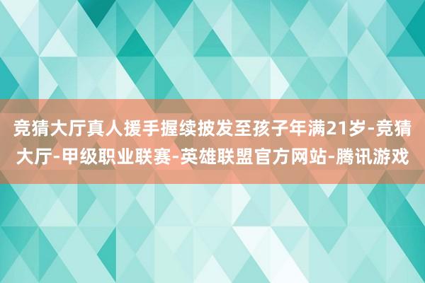 竞猜大厅真人援手握续披发至孩子年满21岁-竞猜大厅-甲级职业联赛-英雄联盟官方网站-腾讯游戏