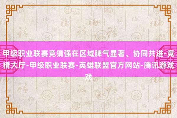 甲级职业联赛竞猜强在区域脾气显著、协同共进-竞猜大厅-甲级职业联赛-英雄联盟官方网站-腾讯游戏