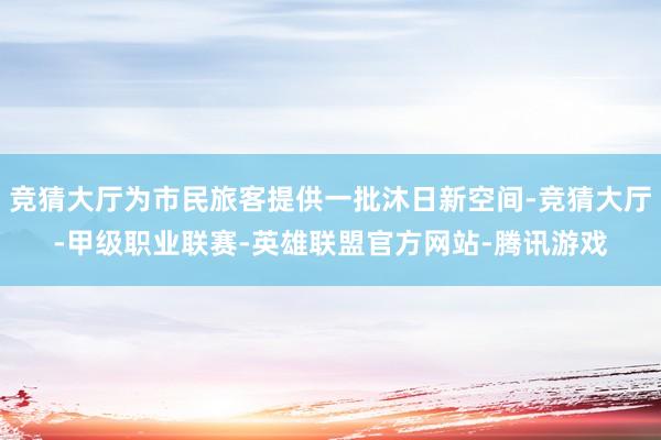 竞猜大厅为市民旅客提供一批沐日新空间-竞猜大厅-甲级职业联赛-英雄联盟官方网站-腾讯游戏