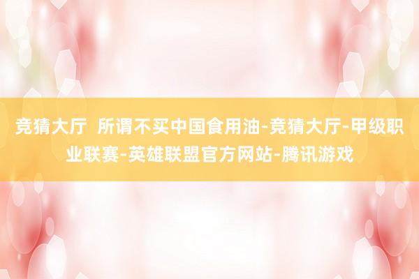 竞猜大厅  所谓不买中国食用油-竞猜大厅-甲级职业联赛-英雄联盟官方网站-腾讯游戏