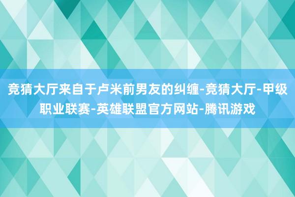 竞猜大厅来自于卢米前男友的纠缠-竞猜大厅-甲级职业联赛-英雄联盟官方网站-腾讯游戏