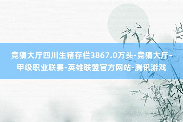 竞猜大厅四川生猪存栏3867.0万头-竞猜大厅-甲级职业联赛-英雄联盟官方网站-腾讯游戏