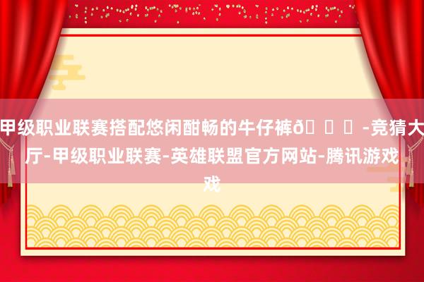 甲级职业联赛搭配悠闲酣畅的牛仔裤👖-竞猜大厅-甲级职业联赛-英雄联盟官方网站-腾讯游戏