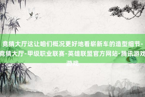 竞猜大厅这让咱们概况更好地看崭新车的造型细节-竞猜大厅-甲级职业联赛-英雄联盟官方网站-腾讯游戏