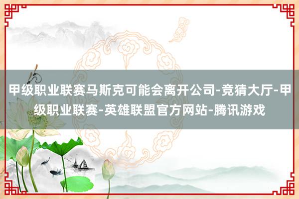 甲级职业联赛马斯克可能会离开公司-竞猜大厅-甲级职业联赛-英雄联盟官方网站-腾讯游戏