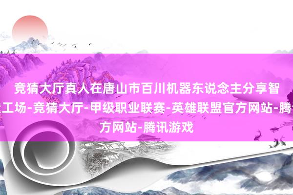 竞猜大厅真人 在唐山市百川机器东说念主分享智能制造工场-竞猜大厅-甲级职业联赛-英雄联盟官方网站-腾讯游戏