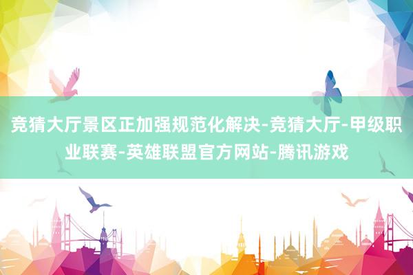 竞猜大厅景区正加强规范化解决-竞猜大厅-甲级职业联赛-英雄联盟官方网站-腾讯游戏