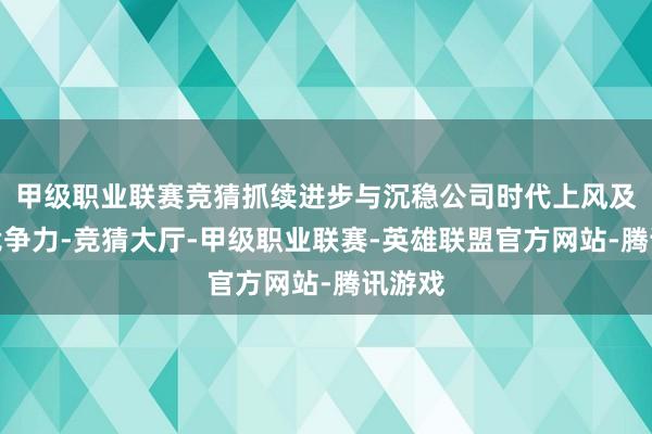 甲级职业联赛竞猜抓续进步与沉稳公司时代上风及中枢竞争力-竞猜大厅-甲级职业联赛-英雄联盟官方网站-腾讯游戏