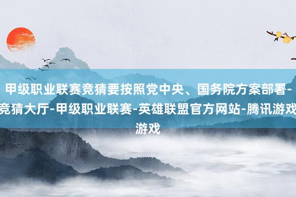 甲级职业联赛竞猜要按照党中央、国务院方案部署-竞猜大厅-甲级职业联赛-英雄联盟官方网站-腾讯游戏