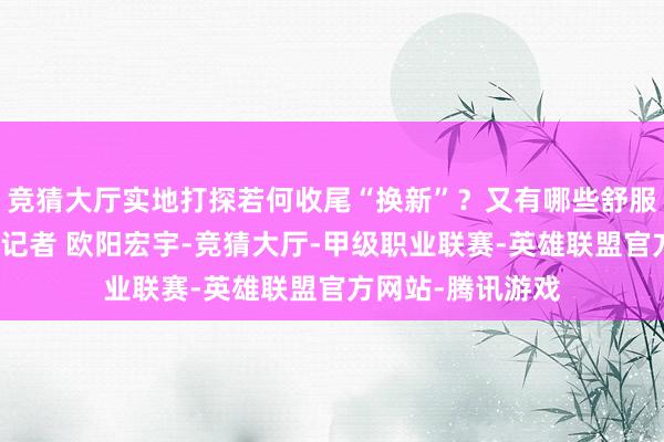 竞猜大厅实地打探若何收尾“换新”？又有哪些舒服事项？封面新闻记者 欧阳宏宇-竞猜大厅-甲级职业联赛-英雄联盟官方网站-腾讯游戏