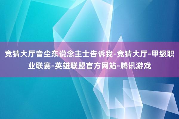 竞猜大厅音尘东说念主士告诉我-竞猜大厅-甲级职业联赛-英雄联盟官方网站-腾讯游戏