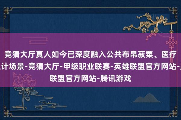 竞猜大厅真人如今已深度融入公共布帛菽粟、医疗健康等生计场景-竞猜大厅-甲级职业联赛-英雄联盟官方网站-腾讯游戏