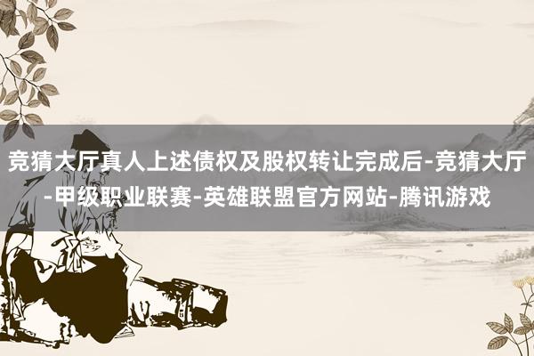 竞猜大厅真人上述债权及股权转让完成后-竞猜大厅-甲级职业联赛-英雄联盟官方网站-腾讯游戏