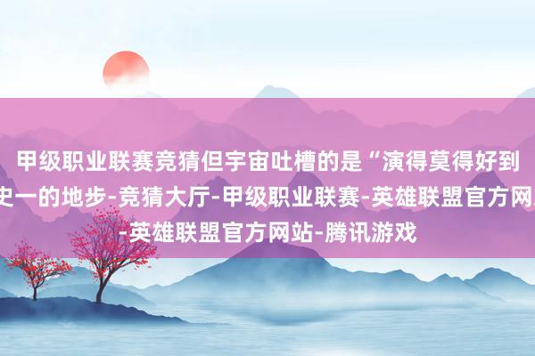 甲级职业联赛竞猜但宇宙吐槽的是“演得莫得好到内娱女演员史一的地步-竞猜大厅-甲级职业联赛-英雄联盟官方网站-腾讯游戏