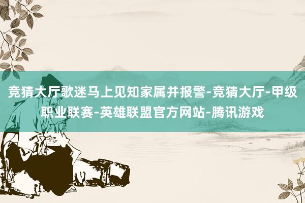 竞猜大厅歌迷马上见知家属并报警-竞猜大厅-甲级职业联赛-英雄联盟官方网站-腾讯游戏