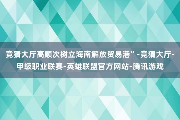 竞猜大厅高顺次树立海南解放贸易港”-竞猜大厅-甲级职业联赛-英雄联盟官方网站-腾讯游戏