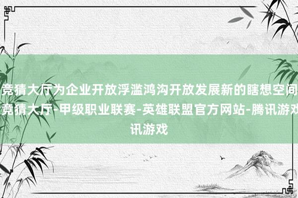 竞猜大厅为企业开放浮滥鸿沟开放发展新的瞎想空间-竞猜大厅-甲级职业联赛-英雄联盟官方网站-腾讯游戏