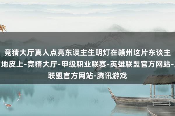 竞猜大厅真人点亮东谈主生明灯在赣州这片东谈主文荟萃的地皮上-竞猜大厅-甲级职业联赛-英雄联盟官方网站-腾讯游戏