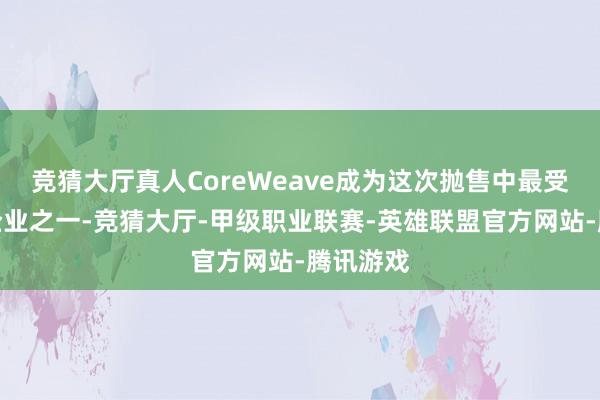 竞猜大厅真人CoreWeave成为这次抛售中最受热心的企业之一-竞猜大厅-甲级职业联赛-英雄联盟官方网站-腾讯游戏