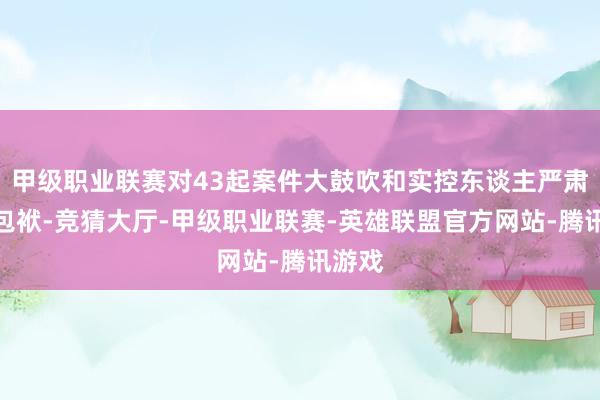 甲级职业联赛对43起案件大鼓吹和实控东谈主严肃讲究包袱-竞猜大厅-甲级职业联赛-英雄联盟官方网站-腾讯游戏