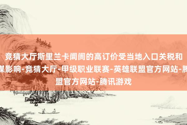 竞猜大厅斯里兰卡阛阓的高订价受当地入口关税和税收计谋影响-竞猜大厅-甲级职业联赛-英雄联盟官方网站-腾讯游戏