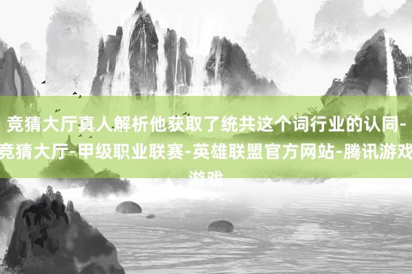 竞猜大厅真人解析他获取了统共这个词行业的认同-竞猜大厅-甲级职业联赛-英雄联盟官方网站-腾讯游戏