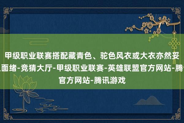 甲级职业联赛搭配藏青色、驼色风衣或大衣亦然妥妥地上面绪-竞猜大厅-甲级职业联赛-英雄联盟官方网站-腾讯游戏