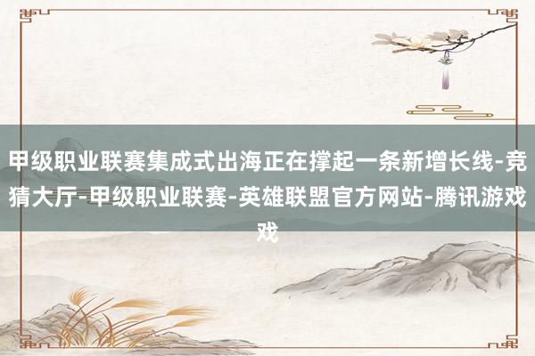甲级职业联赛集成式出海正在撑起一条新增长线-竞猜大厅-甲级职业联赛-英雄联盟官方网站-腾讯游戏