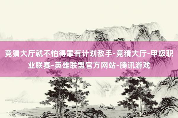 竞猜大厅就不怕得罪有计划敌手-竞猜大厅-甲级职业联赛-英雄联盟官方网站-腾讯游戏